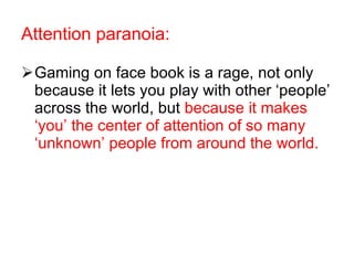 Gaming on face book is a rage, not only because it lets you play with other ‘people’ across the world, but  because it makes ‘you’ the center of attention of so many ‘unknown’ people from around the world. Attention paranoia: 