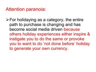 For holidaying as a category, the entire path to purchase is changing and has become social media driven  because others holiday experiences either inspire & instigate you to do the same or provoke you to want to do ‘not done before’ holiday to generate your own currency.  Attention paranoia: 