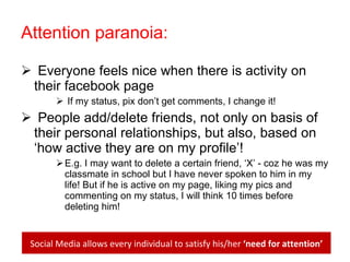 Attention paranoia: Everyone feels nice when there is activity on their facebook page If my status, pix don’t get comments, I change it! People add/delete friends, not only on basis of their personal relationships, but also, based on ‘how active they are on my profile’! E.g. I may want to delete a certain friend, ‘X’ - coz he was my classmate in school but I have never spoken to him in my life! But if he is active on my page, liking my pics and commenting on my status, I will think 10 times before deleting him! Social Media allows every individual to satisfy his/her  ‘need for attention’ 