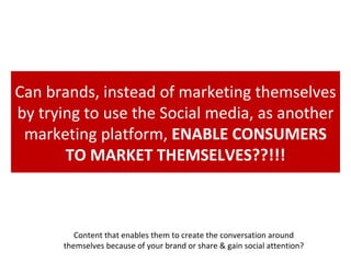 Can brands, instead of marketing themselves by trying to use the Social media, as another marketing platform,  ENABLE CONSUMERS TO MARKET THEMSELVES??!!! Content that enables them to create the conversation around themselves because of your brand or share & gain social attention? 