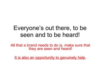 Everyone’s out there, to be seen and to be heard! All that a brand needs to do is, make sure that they are seen and heard! It is also an opportunity to genuinely help . 