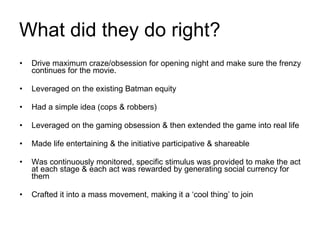 What did they do right? Drive maximum craze/obsession for opening night and make sure the frenzy continues for the movie. Leveraged on the existing Batman equity Had a simple idea (cops & robbers) Leveraged on the gaming obsession & then extended the game into real life Made life entertaining & the initiative participative & shareable Was continuously monitored, specific stimulus was provided to make the act at each stage & each act was rewarded by generating social currency for them Crafted it into a mass movement, making it a ‘cool thing’ to join 