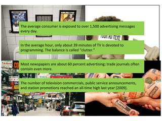 The average consumer is exposed to over 1,500 advertising messages every day. In the average hour, only about 39 minutes of TV is devoted to programming. The balance is called “clutter.” Most newspapers are about 60 percent advertising; trade journals often contain even more.  The number of television commercials, public service announcements, and station promotions reached an all-time high last year [2009]. 