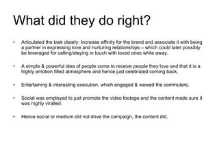 What did they do right? Articulated the task clearly: Increase affinity for the brand and associate it with being a partner in expressing love and nurturing relationships – which could later possibly be leveraged for calling/staying in touch with loved ones while away. A simple & powerful idea of people come to receive people they love and that it is a highly emotion filled atmosphere and hence just celebrated coming back. Entertaining & interesting execution, which engaged & wowed the commuters. Social was employed to just promote the video footage and the content made sure it was highly viralled. Hence social or medium did not drive the campaign, the content did. 