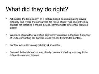 What did they do right? Articulated the task clearly: In a feature-based decision making driven category and where the consumers felt ‘ease of use’ was one of the key aspects for selecting a mobile device, communicate differential features clearly. Went one step further & crafted their communication in the tone & manner of UGC, eliminating the barriers usually faced by branded content. Content was entertaining, whacky & shareable. Ensured that each feature was clearly communicated by weaving it into different – relevant themes. 