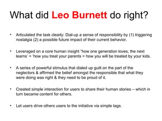 What did  Leo Burnett  do right? Articulated the task clearly: Dial-up a sense of responsibility by (1) triggering nostalgia (2) a possible future impact of their current behavior. Leveraged on a core human insight “how one generation loves, the next learns’ = ‘how you treat your parents = how you will be treated by your kids. A series of powerful stimulus that dialed up guilt on the part of the neglectors & affirmed the belief amongst the responsible that what they were doing was right & they need to be proud of it. Created simple interaction for users to share their human stories – which in turn became content for others. Let users drive others users to the initiative via simple tags. 