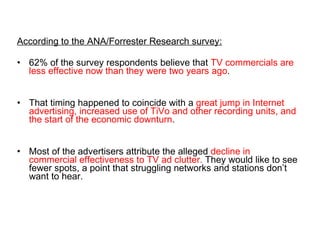 According to the ANA/Forrester Research survey: 62% of the survey respondents believe that  TV commercials are less effective now than they were two years ago .  That timing happened to coincide with a  great jump in Internet advertising, increased use of TiVo and other recording units, and the start of the economic downturn . Most of the advertisers attribute the alleged  decline in commercial effectiveness to TV ad clutter.  They would like to see fewer spots, a point that struggling networks and stations don’t want to hear. 
