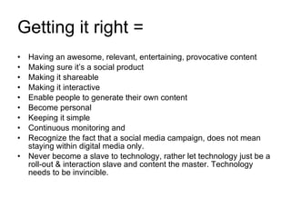 Getting it right = Having an awesome, relevant, entertaining, provocative content Making sure it’s a social product Making it shareable Making it interactive Enable people to generate their own content Become personal Keeping it simple Continuous monitoring and  Recognize the fact that a social media campaign, does not mean staying within digital media only. Never become a slave to technology, rather let technology just be a roll-out & interaction slave and content the master. Technology needs to be invincible. 