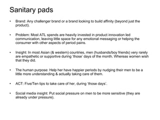 Sanitary pads Brand: Any challenger brand or a brand looking to build affinity (beyond just the product). Problem: Most ATL spends are heavily invested in product innovation led communication, leaving little space for any emotional messaging or helping the consumer with other aspects of period pains. Insight: In most Asian (& western) countries, men (husbands/boy friends) very rarely are empathetic or supportive during ‘those’ days of the month. Whereas women wish that they did. The human purpose: Help her have happier periods by nudging their men to be a little more understanding & actually taking care of them. ACT: Five/Ten tips to take care of her, during ‘those days’. Social media insight: Put social pressure on men to be more sensitive (they are already under pressure).  