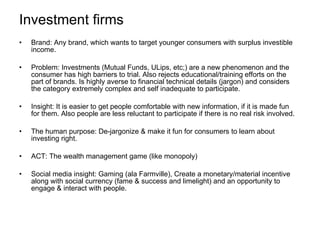 Investment firms Brand: Any brand, which wants to target younger consumers with surplus investible income. Problem: Investments (Mutual Funds, ULips, etc;) are a new phenomenon and the consumer has high barriers to trial. Also rejects educational/training efforts on the part of brands. Is highly averse to financial technical details (jargon) and considers the category extremely complex and self inadequate to participate. Insight: It is easier to get people comfortable with new information, if it is made fun for them. Also people are less reluctant to participate if there is no real risk involved. The human purpose: De-jargonize & make it fun for consumers to learn about investing right. ACT: The wealth management game (like monopoly) Social media insight: Gaming (ala Farmville), Create a monetary/material incentive along with social currency (fame & success and limelight) and an opportunity to engage & interact with people. 