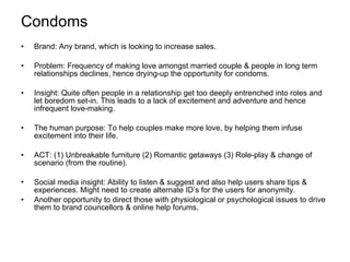 Condoms Brand: Any brand, which is looking to increase sales. Problem: Frequency of making love amongst married couple & people in long term relationships declines, hence drying-up the opportunity for condoms. Insight: Quite often people in a relationship get too deeply entrenched into roles and let boredom set-in. This leads to a lack of excitement and adventure and hence infrequent love-making. The human purpose: To help couples make more love, by helping them infuse excitement into their life. ACT: (1) Unbreakable furniture (2) Romantic getaways (3) Role-play & change of scenario (from the routine). Social media insight: Ability to listen & suggest and also help users share tips & experiences. Might need to create alternate ID’s for the users for anonymity. Another opportunity to direct those with physiological or psychological issues to drive them to brand councellors & online help forums. 