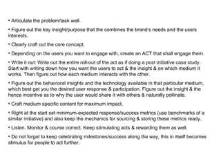 Articulate the problem/task well. Figure out the key insight/purpose that the combines the brand’s needs and the users interests. Clearly craft out the core concept. Depending on the users you want to engage with, create an ACT that shall engage them. Write it out: Write out the entire roll-out of the act as if doing a post initiative case study. Start with writing down how you want the users to act & the insight & on which medium it works. Then figure out how each medium interacts with the other.  Figure out the behavioral insights and the technology available in that particular medium, which best get you the desired user response & participation. Figure out the insight & the hence incentive as to why the user would share it with others & naturally pollinate. Craft medium specific content for maximum impact. Right at the start set minimum-expected response/success metrics (use benchmarks of a similar initiative) and also keep the mechanics for sourcing & storing these metrics ready. Listen. Monitor & course correct. Keep stimulating acts & rewarding them as well. Do not forget to keep celebrating milestones/success along the way, this in itself becomes stimulus for people to act further. 