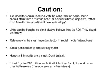 Caution: The need for communicating with the consumer on social media should stem from a ‘human need’ or a specific brand objective, rather than from the ‘introduction of new technology’. Likes can be bought, so don’t always believe likes as ROI. They could be hollow. Relevance is the most important factor in social media ‘interactions’. Social sensibilities is another key factor Honesty & integrity are a must. Don’t bullshit! It took 1 yr for 200 million on fb, it will take less for clutter and hence user indifeerence (manage yoru activities wisely). 