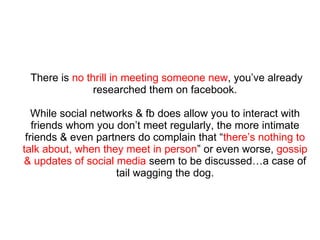 There is  no thrill in meeting someone new , you’ve already researched them on facebook. While social networks & fb does allow you to interact with friends whom you don’t meet regularly, the more intimate friends & even partners do complain that “ there’s nothing to talk about, when they meet in person ” or even worse,  gossip & updates of social media  seem to be discussed…a case of tail wagging the dog. 