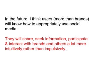 In the future, I think users (more than brands) will know how to appropriately use social media. They will share, seek information, participate & interact with brands and others a lot more intuitively rather than impulsively . 