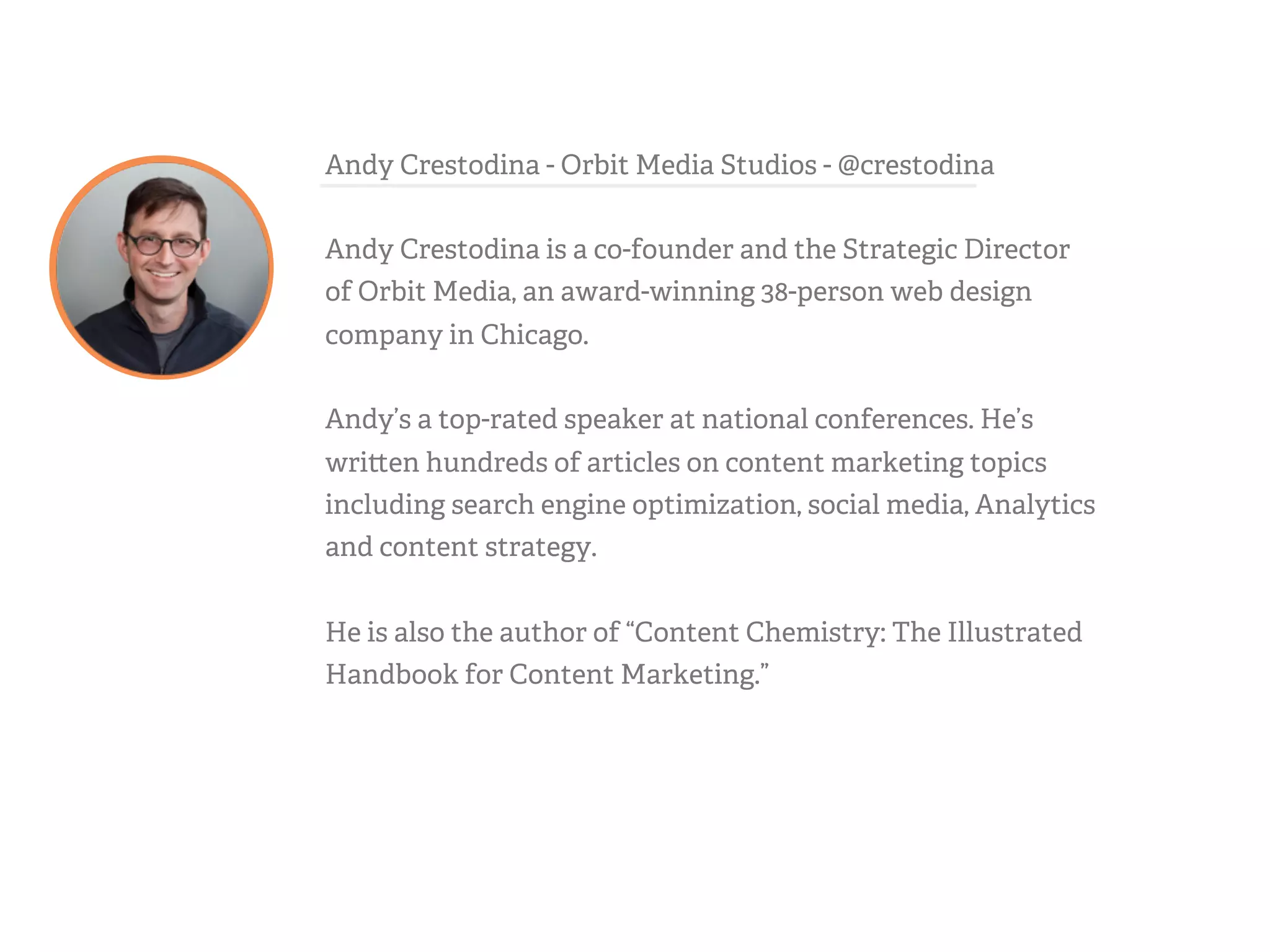 Andy Crestodina - Orbit Media Studios - @crestodina 
Andy Crestodina is a co-founder and the Strategic Director 
of Orbit Media, an award-winning 38-person web design 
company in Chicago. 
Andy’s a top-rated speaker at national conferences. He’s 
wri!en hundreds of articles on content marketing topics 
including search engine optimization, social media, Analytics 
and content strategy. 
He is also the author of “Content Chemistry: The Illustrated 
Handbook for Content Marketing.” 
 
