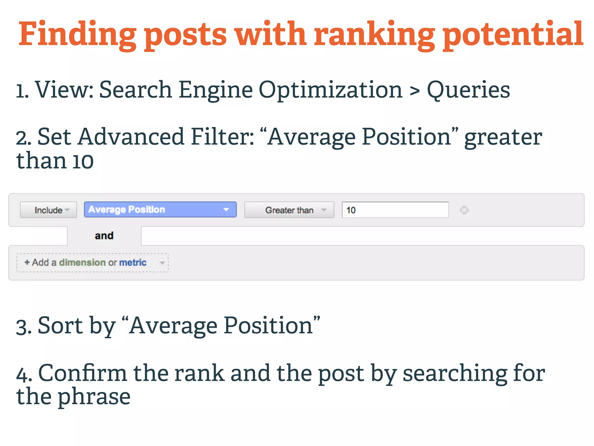 Finding posts with ranking potential 
1. View: Search Engine Optimization > Queries 
2. Set Advanced Filter: “Average Position” greater 
than 10 
3. Sort by “Average Position” 
4. Confirm the rank and the post by searching for 
the phrase 
 