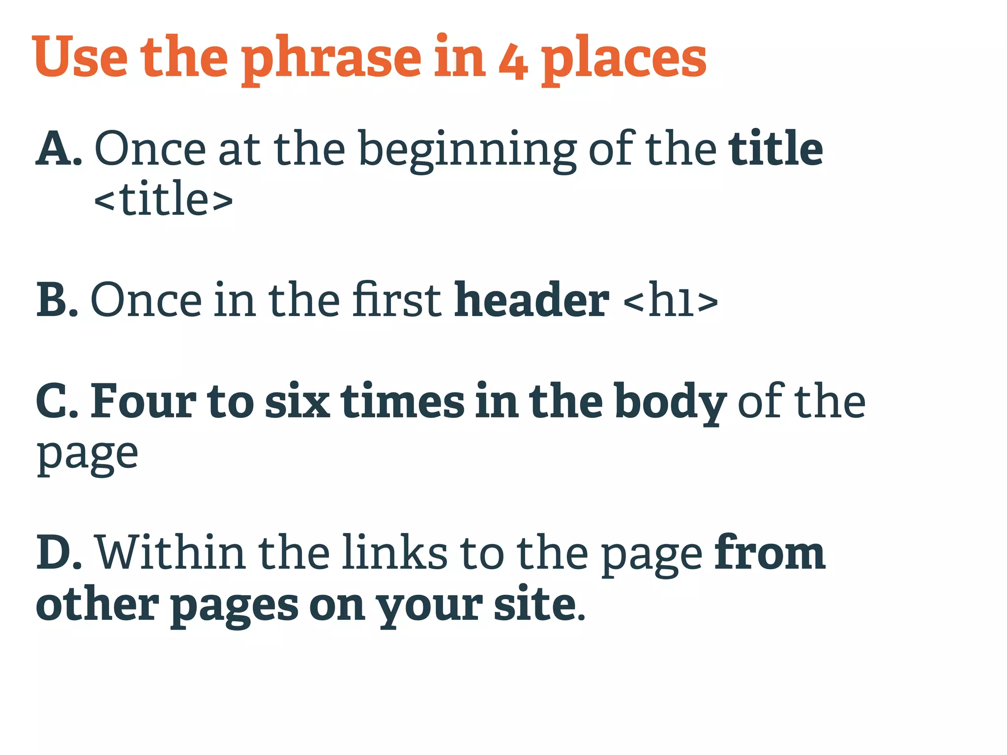 Use the phrase in 4 places 
A. Once at the beginning of the title 
<title> 
B. Once in the first header <h1> 
C. Four to six times in the body of the 
page 
D. Within the links to the page from 
other pages on your site. 
 