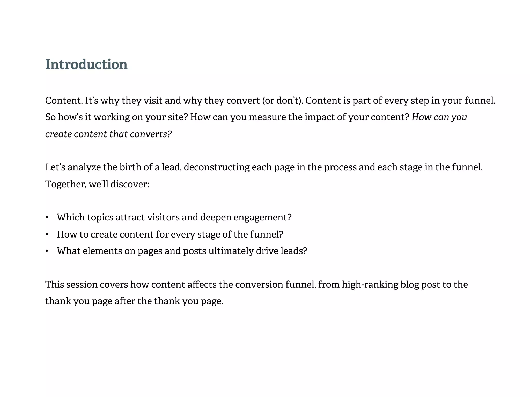 Introduction 
Content. It’s why they visit and why they convert (or don’t). Content is part of every step in your funnel. 
So how’s it working on your site? How can you measure the impact of your content? How can you 
create content that converts? 
Let’s analyze the birth of a lead, deconstructing each page in the process and each stage in the funnel. 
Together, we’ll discover: 
• Which topics a!ract visitors and deepen engagement? 
• How to create content for every stage of the funnel? 
• What elements on pages and posts ultimately drive leads? 
This session covers how content affects the conversion funnel, from high-ranking blog post to the 
thank you page a#er the thank you page. 
 