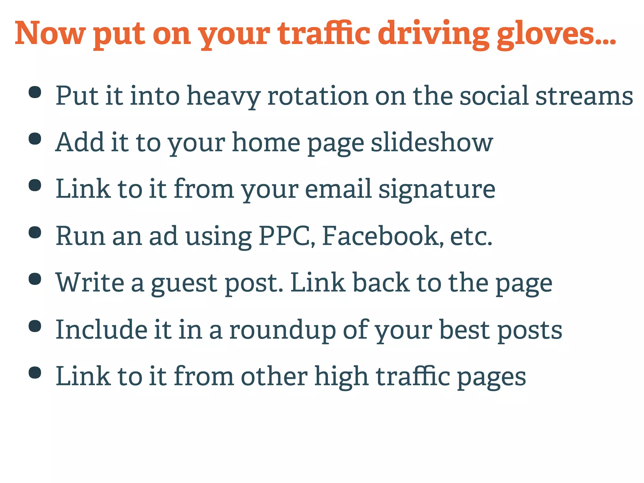 Now put on your traffic driving gloves… 
• Put it into heavy rotation on the social streams 
• Add it to your home page slideshow 
• Link to it from your email signature 
• Run an ad using PPC, Facebook, etc. 
• Write a guest post. Link back to the page 
• Include it in a roundup of your best posts 
• Link to it from other high traffic pages 
 