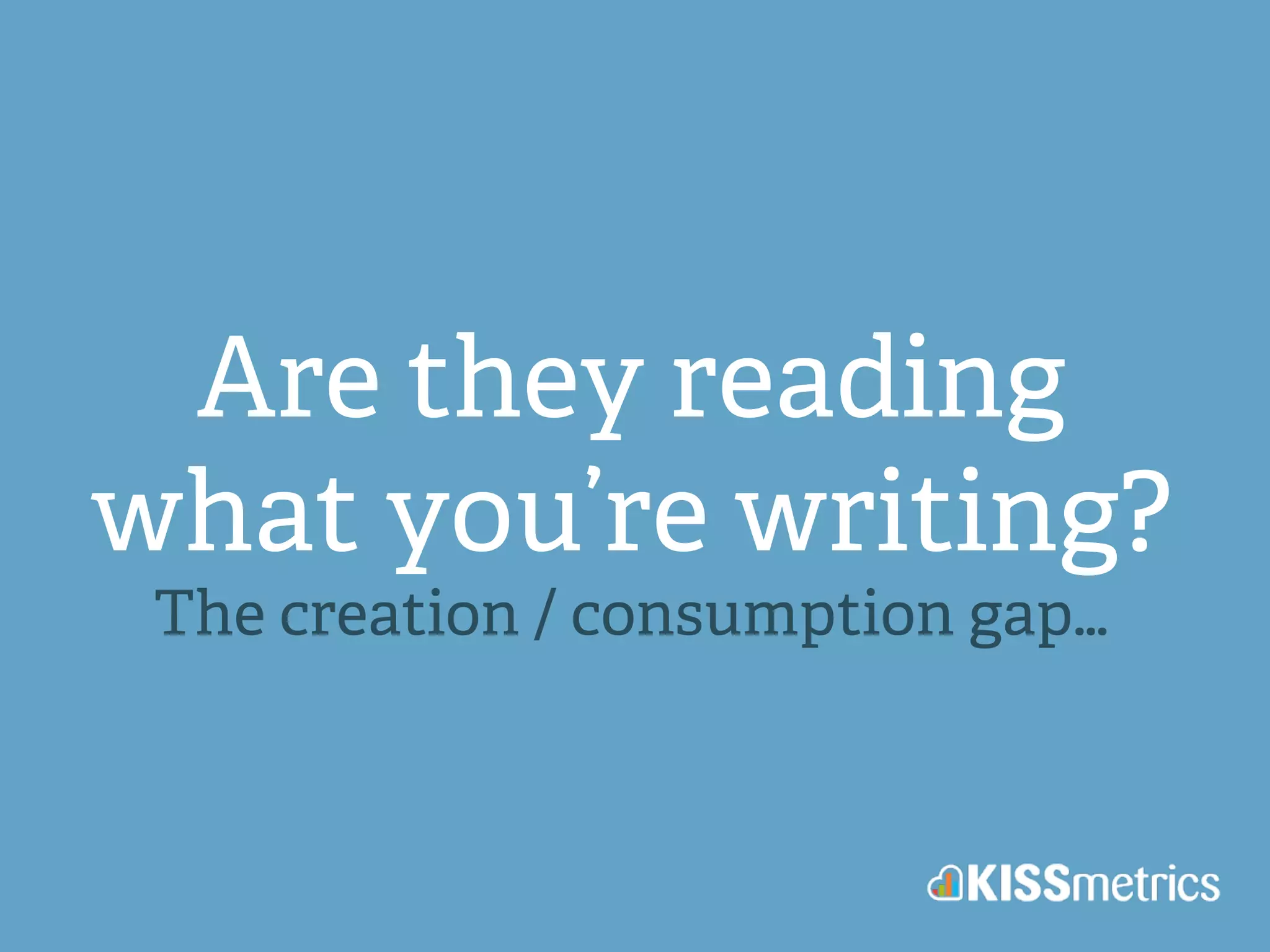 Are they reading 
what you’re writing? 
The creation / consumption gap… 
 