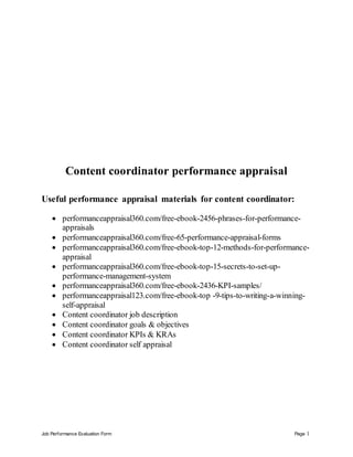 Job Performance Evaluation Form Page 1
Content coordinator performance appraisal
Useful performance appraisal materials for content coordinator:
 performanceappraisal360.com/free-ebook-2456-phrases-for-performance-
appraisals
 performanceappraisal360.com/free-65-performance-appraisal-forms
 performanceappraisal360.com/free-ebook-top-12-methods-for-performance-
appraisal
 performanceappraisal360.com/free-ebook-top-15-secrets-to-set-up-
performance-management-system
 performanceappraisal360.com/free-ebook-2436-KPI-samples/
 performanceappraisal123.com/free-ebook-top -9-tips-to-writing-a-winning-
self-appraisal
 Content coordinator job description
 Content coordinator goals & objectives
 Content coordinator KPIs & KRAs
 Content coordinator self appraisal
 