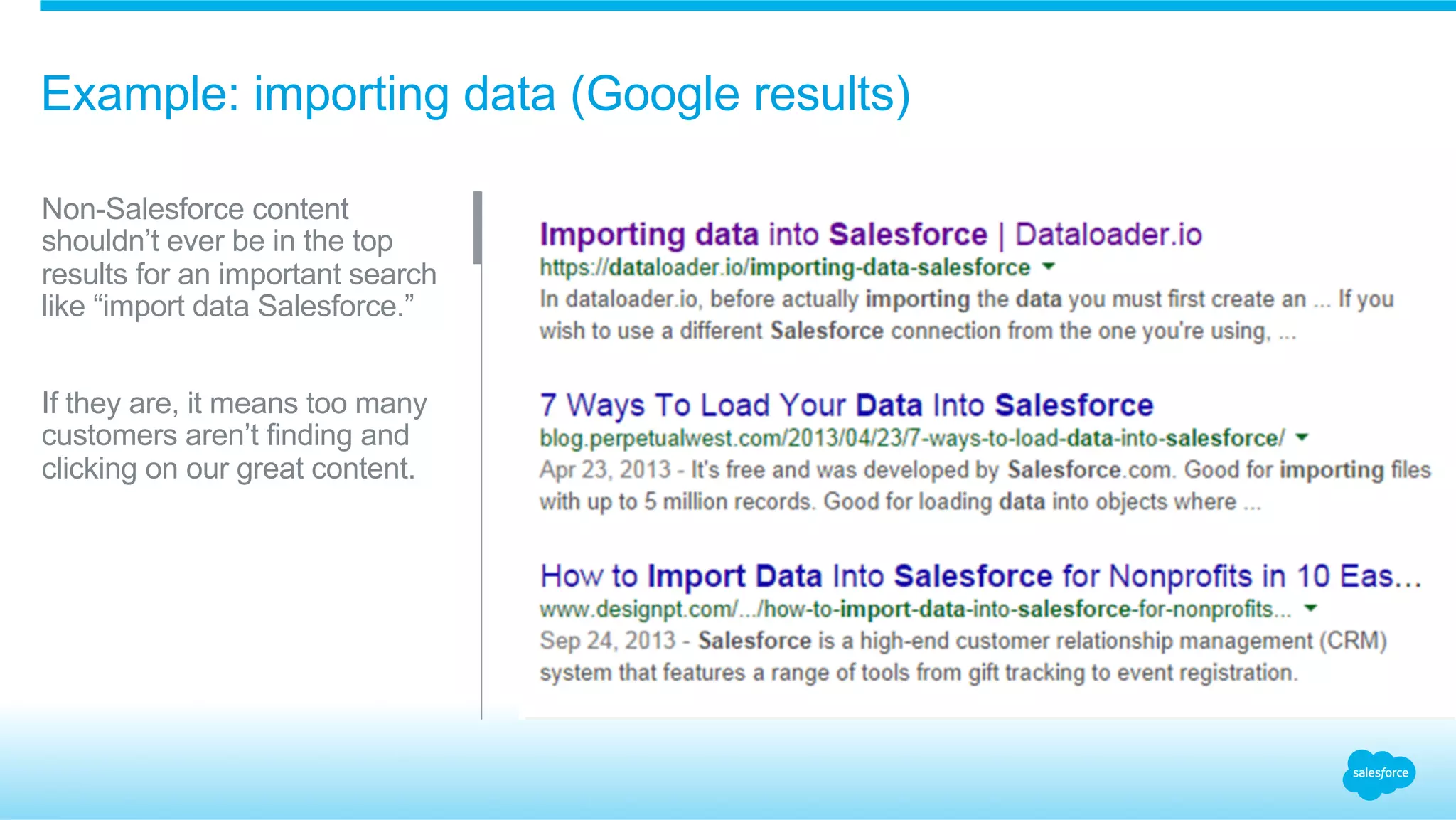 Example: importing data (Google results) 
Non-Salesforce content 
shouldn’t ever be in the top 
results for an important search 
like “import data Salesforce.” 
If they are, it means too many 
customers aren’t finding and 
clicking on our great content. 
 