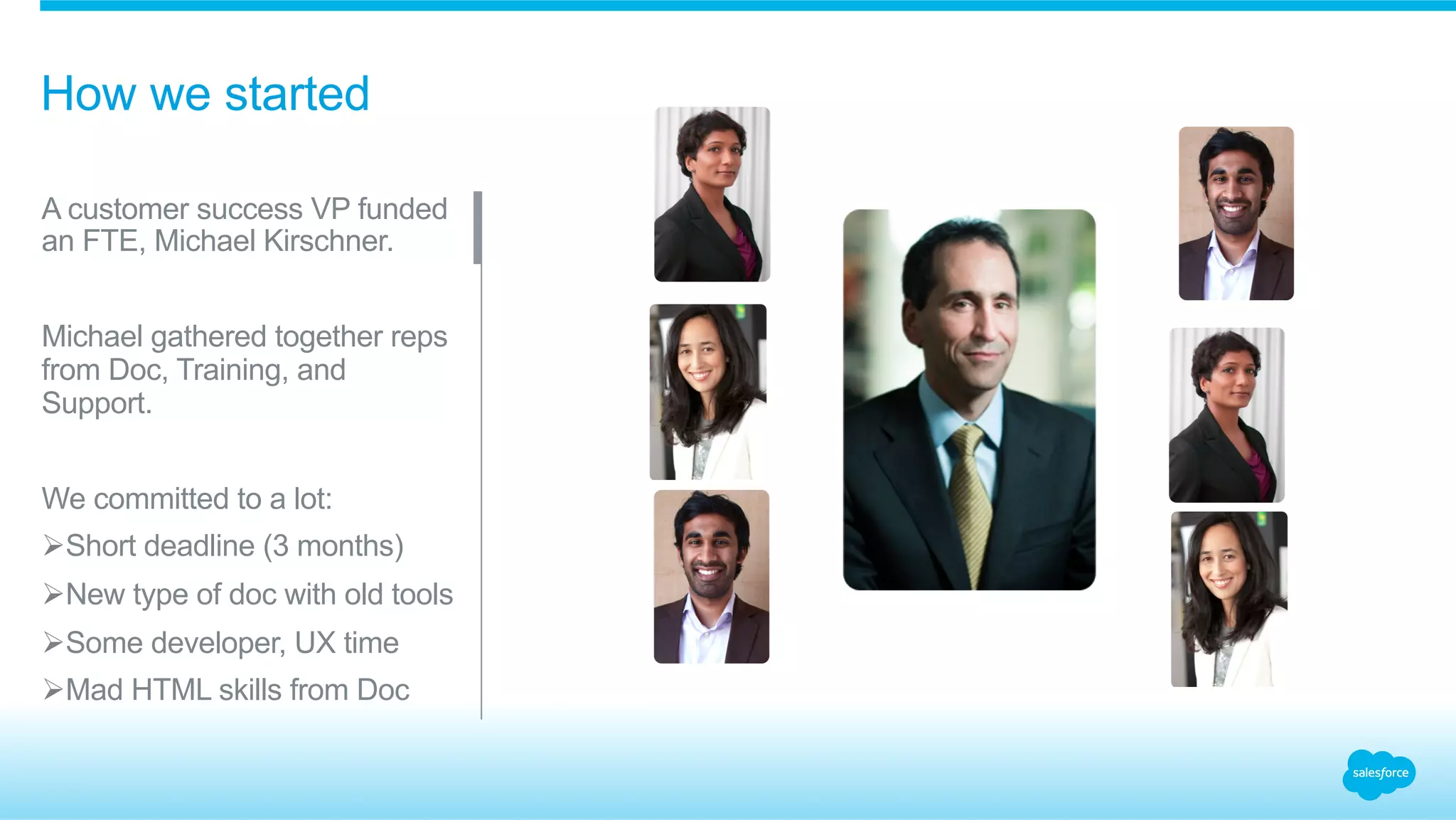 How we started 
A customer success VP funded 
an FTE, Michael Kirschner. 
Michael gathered together reps 
from Doc, Training, and 
Support. 
We committed to a lot: 
Ø Short deadline (3 months) 
Ø New type of doc with old tools 
Ø Some developer, UX time 
Ø Mad HTML skills from Doc 
 