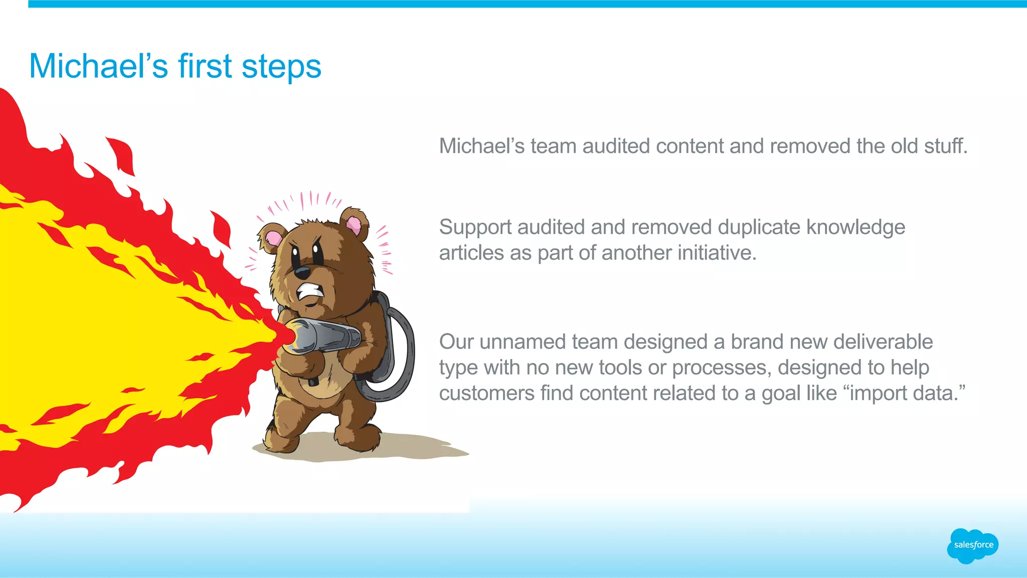 Michael’s first steps 
Michael’s team audited content and removed the old stuff. 
Support audited and removed duplicate knowledge 
articles as part of another initiative. 
Our unnamed team designed a brand new deliverable 
type with no new tools or processes, designed to help 
customers find content related to a goal like “import data.” 
 