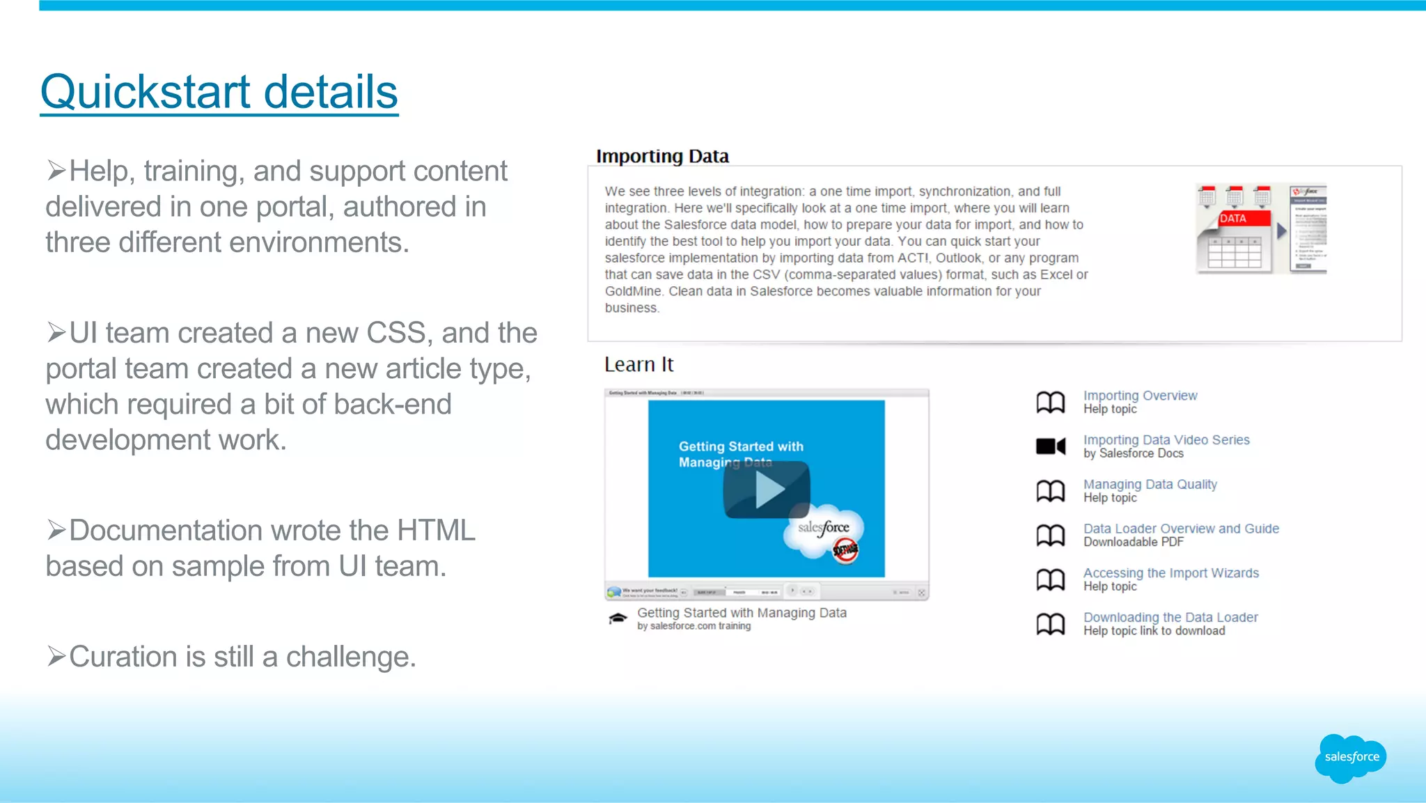 Quickstart details 
Ø Help, training, and support content 
delivered in one portal, authored in 
three different environments. 
Ø UI team created a new CSS, and the 
portal team created a new article type, 
which required a bit of back-end 
development work. 
Ø Documentation wrote the HTML 
based on sample from UI team. 
Ø Curation is still a challenge. 
 