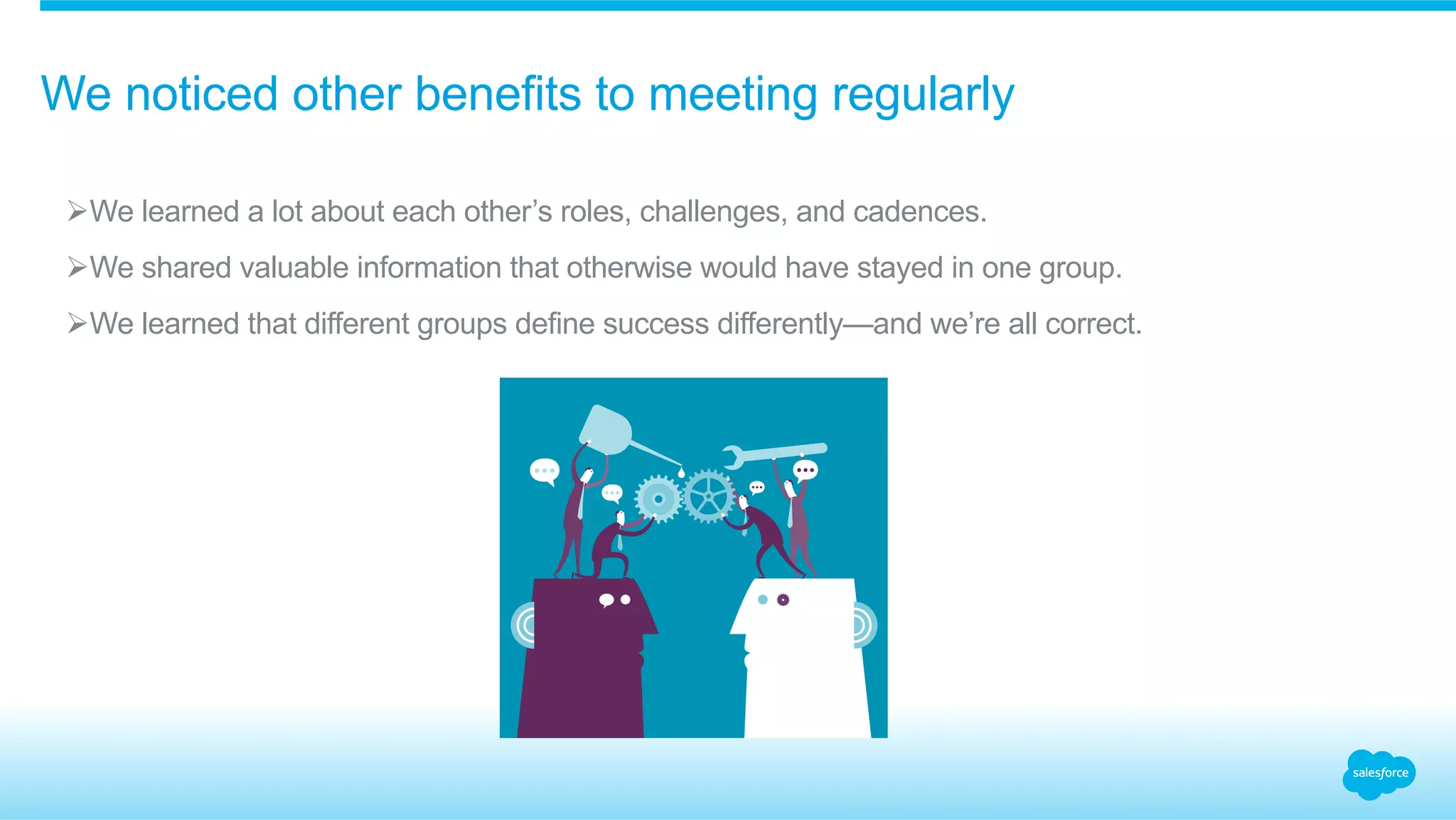 We noticed other benefits to meeting regularly 
Ø We learned a lot about each other’s roles, challenges, and cadences. 
Ø We shared valuable information that otherwise would have stayed in one group. 
Ø We learned that different groups define success differently—and we’re all correct. 
 