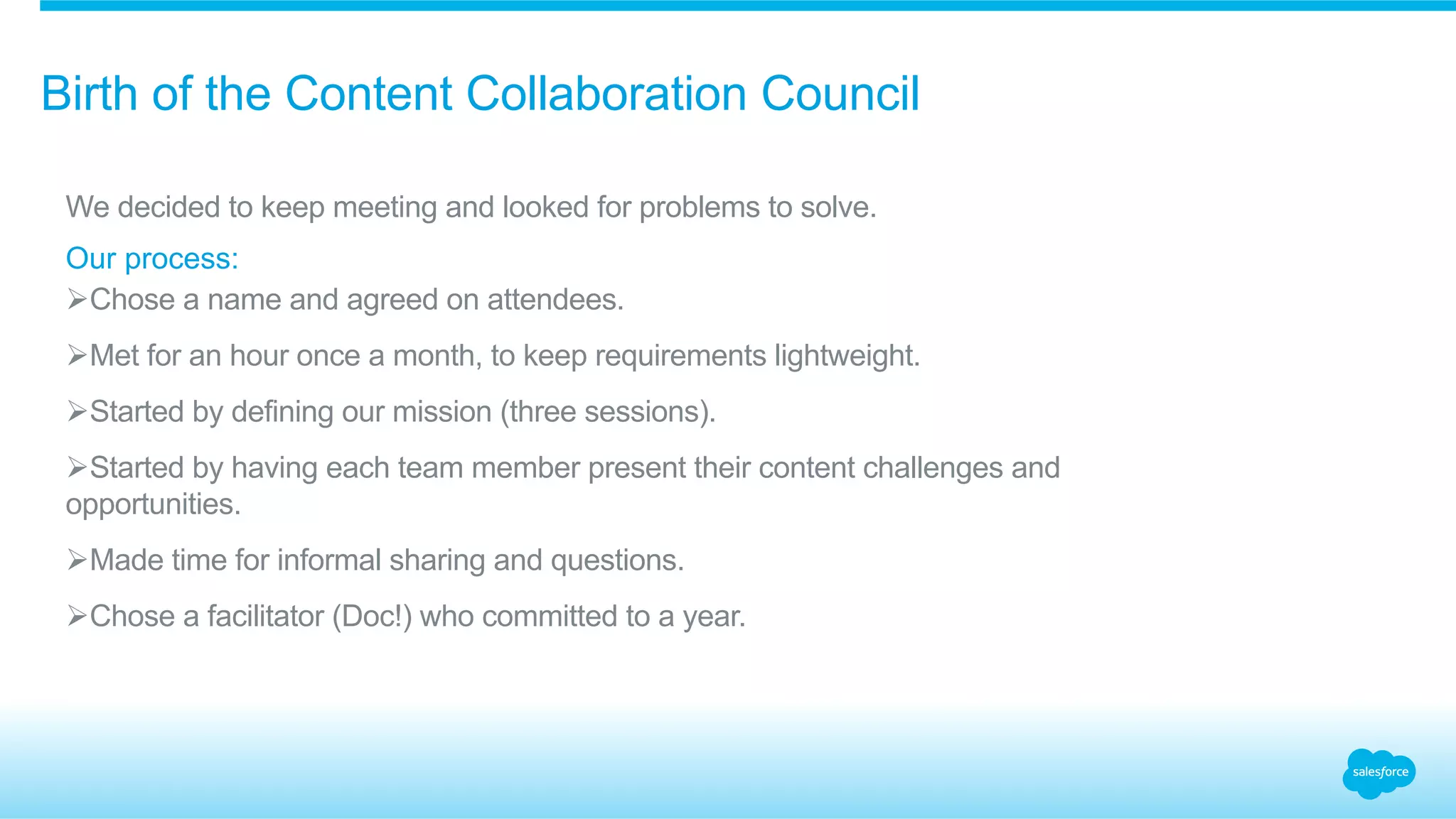 Birth of the Content Collaboration Council 
We decided to keep meeting and looked for problems to solve. 
Our process: 
Ø Chose a name and agreed on attendees. 
Ø Met for an hour once a month, to keep requirements lightweight. 
Ø Started by defining our mission (three sessions). 
Ø Started by having each team member present their content challenges and 
opportunities. 
Ø Made time for informal sharing and questions. 
Ø Chose a facilitator (Doc!) who committed to a year. 
 