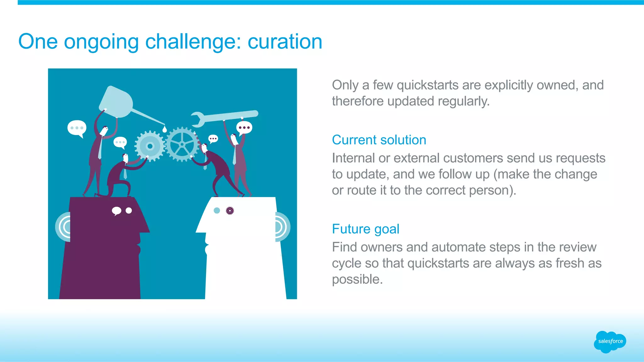 One ongoing challenge: curation 
Only a few quickstarts are explicitly owned, and 
therefore updated regularly. 
Current solution 
Internal or external customers send us requests 
to update, and we follow up (make the change 
or route it to the correct person). 
Future goal 
Find owners and automate steps in the review 
cycle so that quickstarts are always as fresh as 
possible. 
 