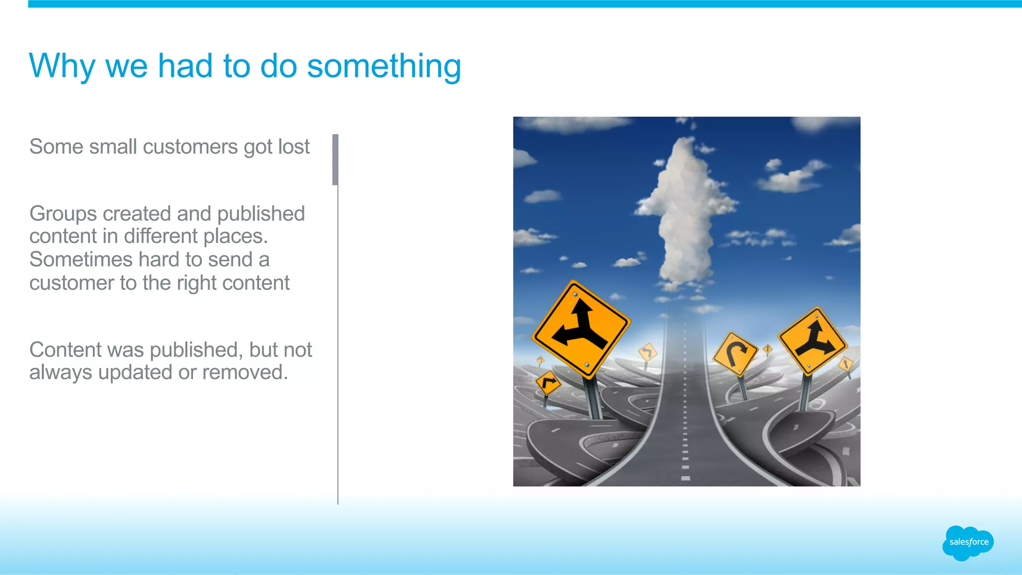 Why we had to do something 
Some small customers got lost 
Groups created and published 
content in different places. 
Sometimes hard to send a 
customer to the right content 
Content was published, but not 
always updated or removed. 
 