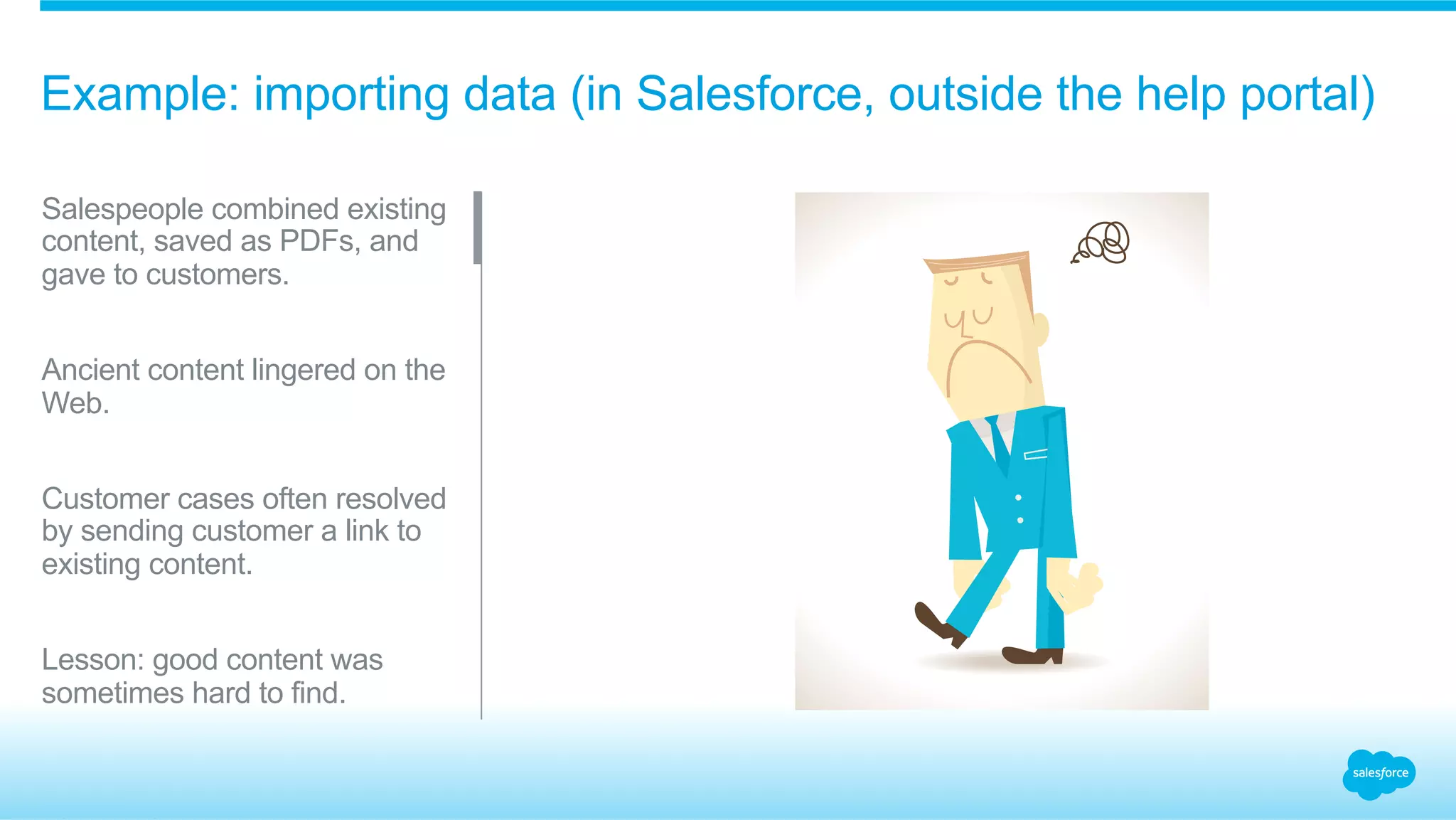 Example: importing data (in Salesforce, outside the help portal) 
Salespeople combined existing 
content, saved as PDFs, and 
gave to customers. 
Ancient content lingered on the 
Web. 
Customer cases often resolved 
by sending customer a link to 
existing content. 
Lesson: good content was 
sometimes hard to find. 
 