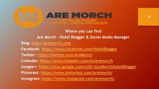 18
Where you can find
Are Morch – Hotel Blogger & Social Media Manager
Blog: http://aremorch.com
Facebook: https://www.fac...