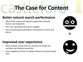 The Case for Content
Better natural search performance
•   More fresh, unique and relevant pages that naturally
    feature your keywords.
•   Your site is growing and easy to navigate.
•   You’re producing something for third parties to share and
    link to.
                                                                   +
Improved user experience
•   More relevant results that can compete on longer-tail
    searches and improve conversion
•   Easy navigation and lots of related content to improve dwell
    time
 