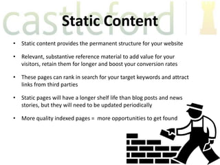 Static Content
• Static content provides the permanent structure for your website

• Relevant, substantive reference material to add value for your
  visitors, retain them for longer and boost your conversion rates

• These pages can rank in search for your target keywords and attract
  links from third parties

• Static pages will have a longer shelf life than blog posts and news
  stories, but they will need to be updated periodically

• More quality indexed pages = more opportunities to get found
 