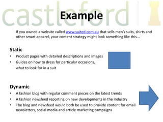 Example
    If you owned a website called www.suited.com.au that sells men’s suits, shirts and
    other smart apparel, your content strategy might look something like this...


Static
•   Product pages with detailed descriptions and images
•   Guides on how to dress for particular occasions,
    what to look for in a suit



Dynamic
•   A fashion blog with regular comment pieces on the latest trends
•   A fashion newsfeed reporting on new developments in the industry
•   The blog and newsfeed would both be used to provide content for email
    newsletters, social media and article marketing campaigns
 