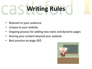 Writing Rules
•   Relevant to your audience
•   Unique to your website
•   Ongoing process for adding new static and dynamic pages
•   Sharing your content beyond your website
•   Best practice on-page SEO
 