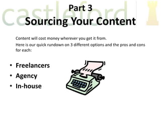 Part 3
      Sourcing Your Content
 Content will cost money wherever you get it from.
 Here is our quick rundown on 3 different options and the pros and cons
 for each:


• Freelancers
• Agency
• In-house
 