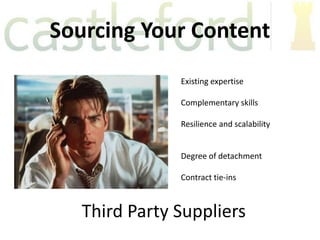 Sourcing Your Content
               Existing expertise

               Complementary skills

               Resilience and scalability


               Degree of detachment

               Contract tie-ins



   Third Party Suppliers
 