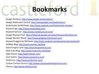 Bookmarks
Google Analytics: http://www.google.com/analytics/
Google Webmaster Central: http://www.google.com/webmasters/
Rankchecker by SEO Book: http://tools.seobook.com/firefox/rank-checker/
Keyword Spy: http://www.keywordspy.com/
Keyword Samurai : http://www.marketsamurai.com/
Google Keyword Tool: https://adwords.google.com/select/KeywordToolExternal
Google Wonder Wheel: http://www.googlewonderwheel.com/
Keyword Suggest by SEO Book: http://tools.seobook.com/keyword-tools/seobook/
SEOMoz Blog: http://www.seomoz.org/blog
Search Engine Land: http://searchengineland.com/
Matt Cutts Blog: http://www.mattcutts.com/blog/
Eight-Eleven: http://eight-eleven.com/
User Centric: http://www.usercentric.com/
Performics: http://www.performics.com/
Custom Content Council: http://www.custompublishingcouncil.com/
Elliance: http://www.elliance.com/
 