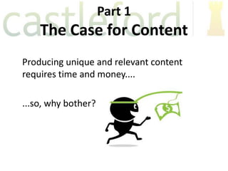 Part 1
    The Case for Content
Producing unique and relevant content
requires time and money....

...so, why bother?
 