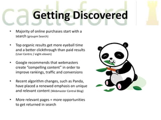 Getting Discovered
•   Majority of online purchases start with a
    search (groupm Search)

•   Top organic results get more eyeball time
    and a better clickthrough than paid results
    (User Centric / eight-eleven)

•   Google recommends that webmasters
    create “compelling content” in order to
    improve rankings, traffic and conversions

•   Recent algorithm changes, such as Panda,
    have placed a renewed emphasis on unique
    and relevant content (Webmaster Central Blog)

•   More relevant pages = more opportunities
    to get returned in search
 