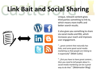 Link Bait and Social Sharing
                 Unique, relevant content gives
                 third parties something to link to,
                 which means more traffic and
                 better search results.

                 It also gives you something to share
                 via social media and RSS, which
                 increases your reach and improves
                 user engagement.

                 “…great content that naturally has
                 links, and some good social media
                 marketing so that people are linking to
                 it organically” (Matt Cutts)

                 “…first you have to have great content...
                 then you need to tell people about it…
                 social media marketing can be a great
                 way to do that.” (Webmaster Blog)
 