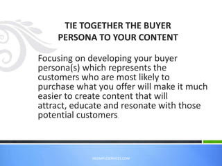 Focusing on developing your buyer
persona(s) which represents the
customers who are most likely to
purchase what you offer will make it much
easier to create content that will
attract, educate and resonate with those
potential customers.
TIE TOGETHER THE BUYER
PERSONA TO YOUR CONTENT
VASIMPLESERVICES.COM
 