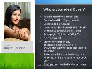  Female in mid to late twenties
 Professional & college graduate
 Engaged to be married
 Living in her first home in the suburbs
with fiancé somewhere in the US
 Average family income $90,000+
 No children yet
 Crafty, environmentally
conscious, enjoys lifestyle TV
shows, she’s a great cook and likes to
entertain
 Tech savvy, follows a few blogs, use
Pinterest and is a long-time Facebook
user
 She’s getting married in the next year.
Who is your ideal Buyer?
Example
Buyer Persona
VASIMPLESERVICES.COM
 