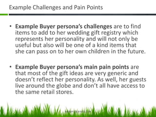 Example Challenges and Pain Points
• Example Buyer persona’s challenges are to find
items to add to her wedding gift registry which
represents her personality and will not only be
useful but also will be one of a kind items that
she can pass on to her own children in the future.
• Example Buyer persona’s main pain points are
that most of the gift ideas are very generic and
doesn’t reflect her personality. As well, her guests
live around the globe and don’t all have access to
the same retail stores.
VASIMPLESERVICES.COM
 