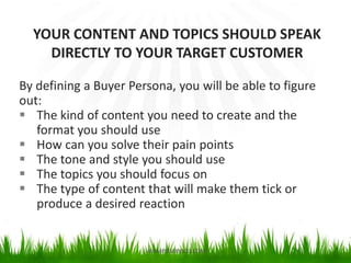 By defining a Buyer Persona, you will be able to figure
out:
 The kind of content you need to create and the
format you should use
 How can you solve their pain points
 The tone and style you should use
 The topics you should focus on
 The type of content that will make them tick or
produce a desired reaction
YOUR CONTENT AND TOPICS SHOULD SPEAK
DIRECTLY TO YOUR TARGET CUSTOMER
VASIMPLESERVICES.COM
 
